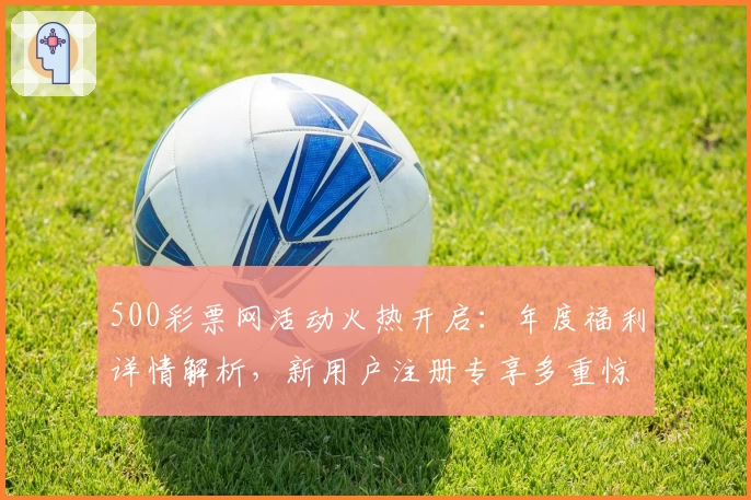 500彩票网活动火热开启：年度福利详情解析，新用户注册专享多重惊喜