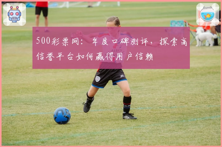 500彩票网：年度口碑测评，探索高信誉平台如何赢得用户信赖