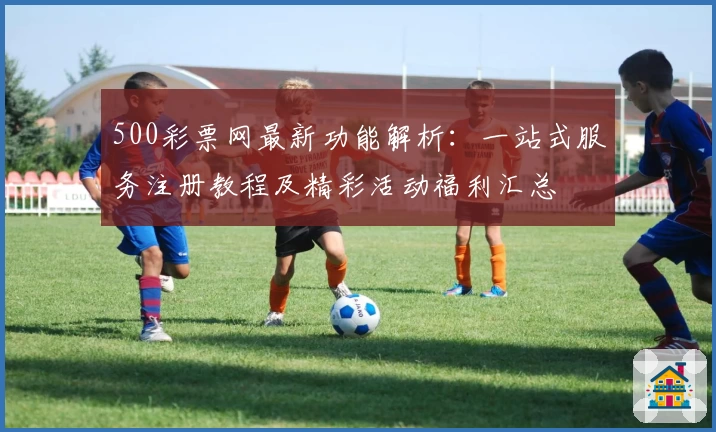 500彩票网最新功能解析：一站式服务注册教程及精彩活动福利汇总