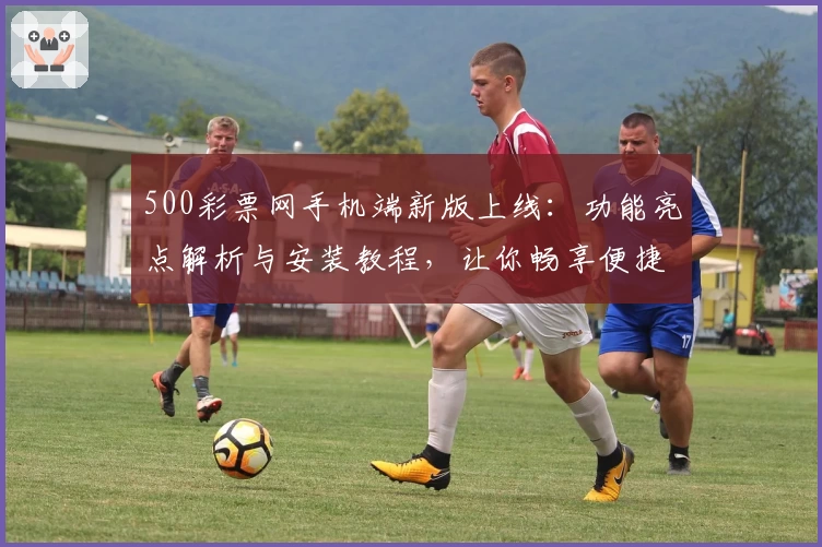 500彩票网手机端新版上线：功能亮点解析与安装教程，让你畅享便捷购彩体验