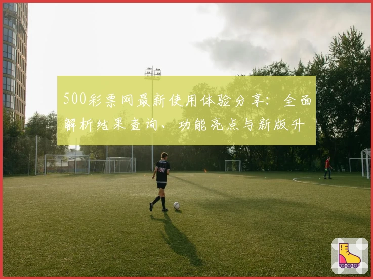 500彩票网最新使用体验分享:全面解析结果查询、功能亮点与新版升级攻略
