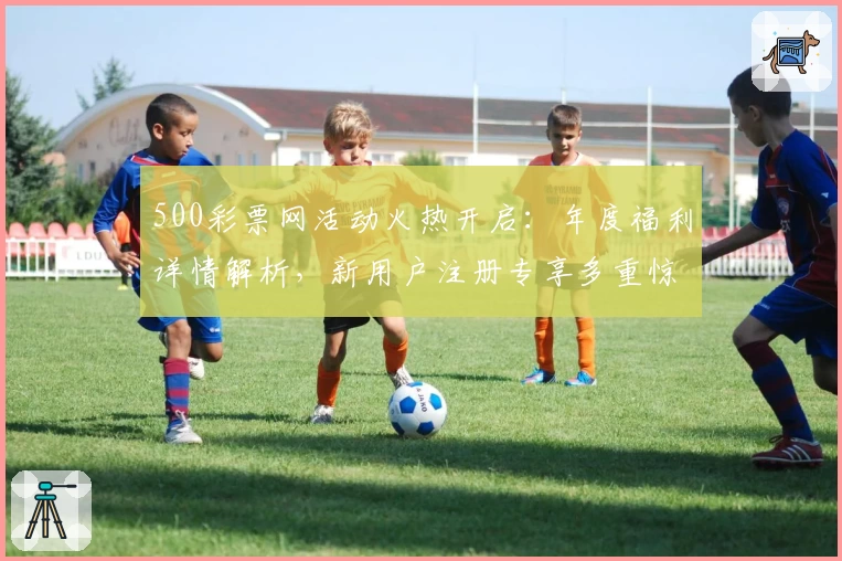 500彩票网活动火热开启：年度福利详情解析，新用户注册专享多重惊喜