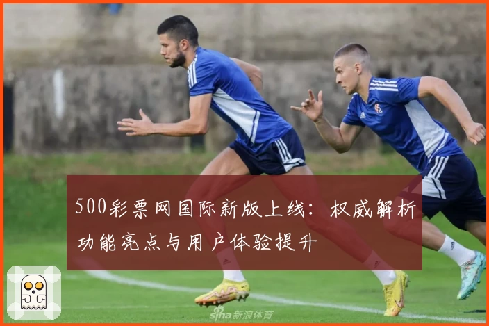 500彩票网国际新版上线：权威解析功能亮点与用户体验提升