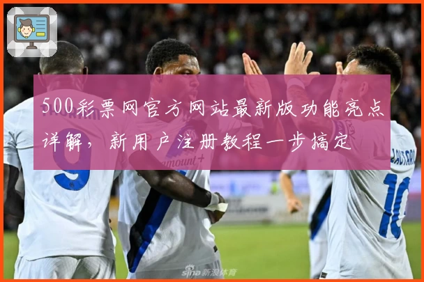 500彩票网官方网站最新版功能亮点详解，新用户注册教程一步搞定