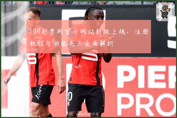 500彩票网官方网站新版上线，注册教程与功能亮点全面解析