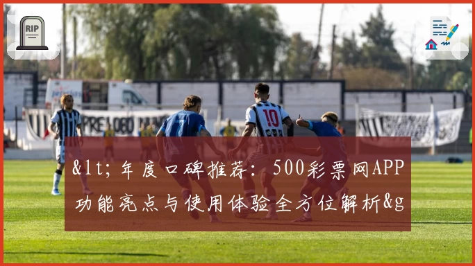<年度口碑推荐：500彩票网APP功能亮点与使用体验全方位解析>