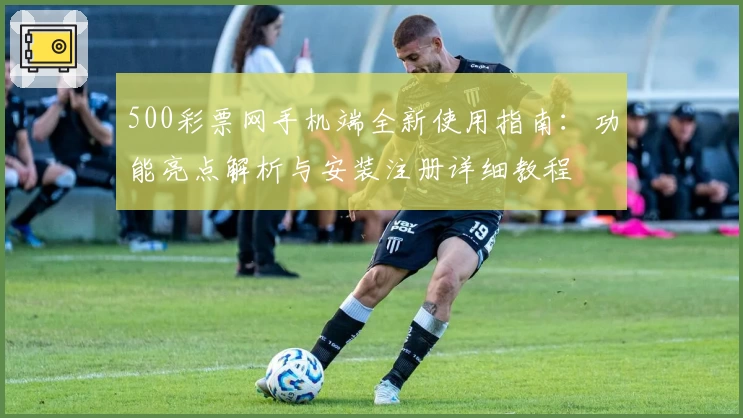 500彩票网手机端全新使用指南：功能亮点解析与安装注册详细教程