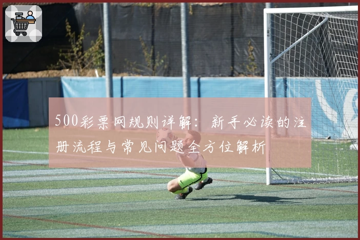 500彩票网规则详解：新手必读的注册流程与常见问题全方位解析