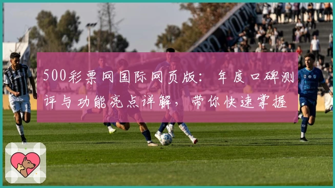 500彩票网国际网页版：年度口碑测评与功能亮点详解，带你快速掌握使用新体验