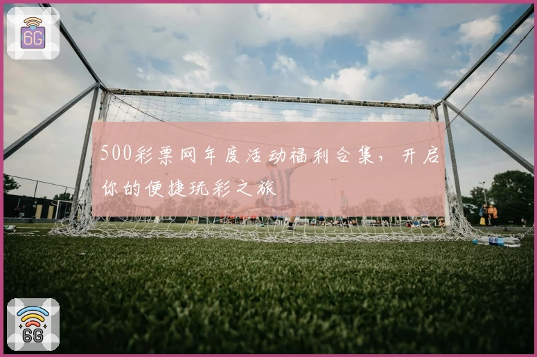 500彩票网年度活动福利合集，开启你的便捷玩彩之旅
