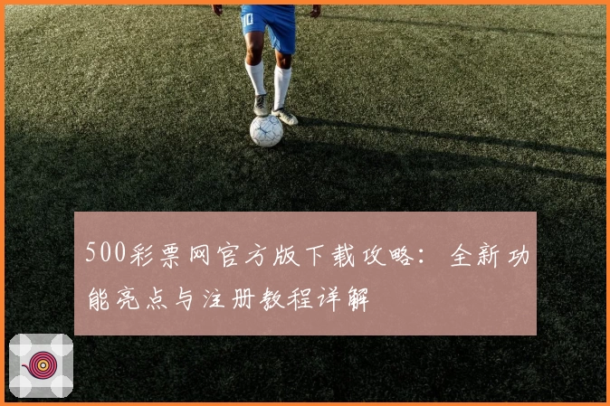500彩票网官方版下载攻略：全新功能亮点与注册教程详解