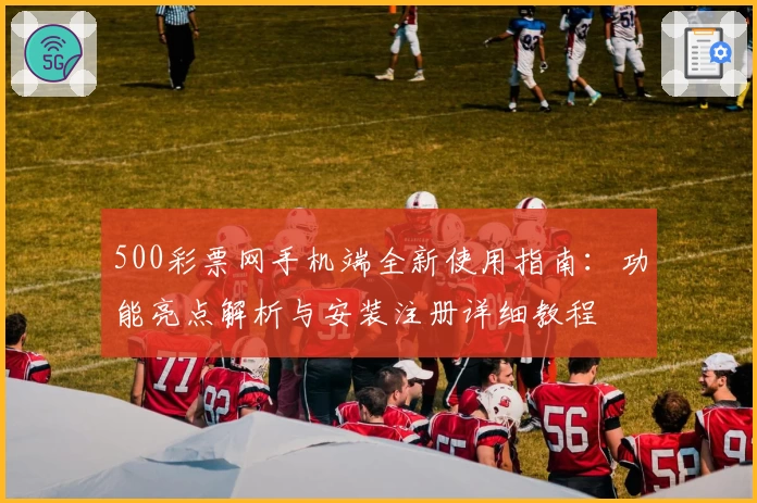 500彩票网手机端全新使用指南：功能亮点解析与安装注册详细教程