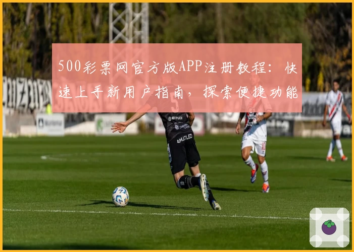500彩票网官方版APP注册教程：快速上手新用户指南，探索便捷功能亮点
