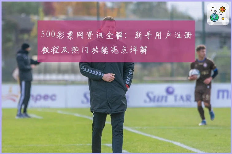 500彩票网资讯全解：新手用户注册教程及热门功能亮点详解