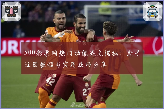 500彩票网热门功能亮点揭秘：新手注册教程与实用技巧分享