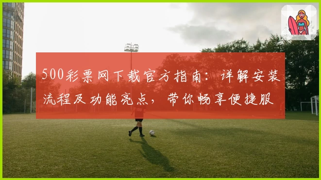 500彩票网下载官方指南：详解安装流程及功能亮点，带你畅享便捷服务