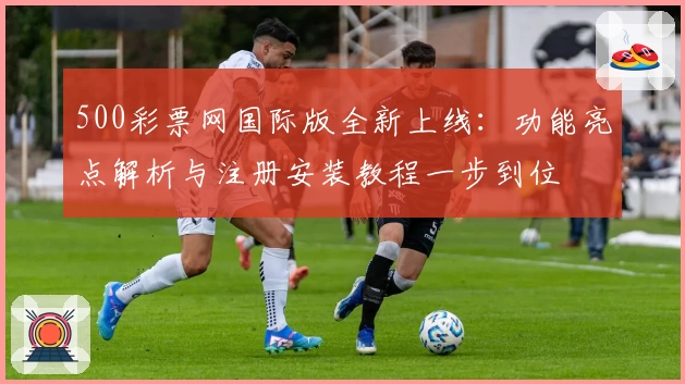 500彩票网国际版全新上线：功能亮点解析与注册安装教程一步到位