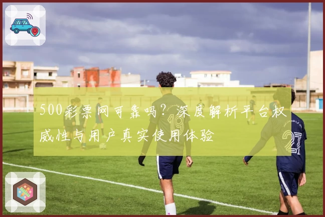 500彩票网可靠吗？深度解析平台权威性与用户真实使用体验